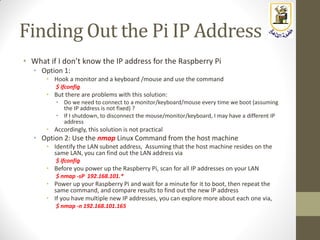 Finding Out the Pi IP Address
• What if I don’t know the IP address for the Raspberry Pi
• Option 1:
• Hook a monitor and a keyboard /mouse and use the command
$ ifconfig
• But there are problems with this solution:
• Do we need to connect to a monitor/keyboard/mouse every time we boot (assuming
the IP address is not fixed) ?
• If I shutdown, to disconnect the mouse/monitor/keyboard, I may have a different IP
address
• Accordingly, this solution is not practical
• Option 2: Use the nmap Linux Command from the host machine
• Identify the LAN subnet address, Assuming that the host machine resides on the
same LAN, you can find out the LAN address via
$ ifconfig
• Before you power up the Raspberry Pi, scan for all IP addresses on your LAN
$ nmap -sP 192.168.101.*
• Power up your Raspberry Pi and wait for a minute for it to boot, then repeat the
same command, and compare results to find out the new IP address
• If you have multiple new IP addresses, you can explore more about each one via,
$ nmap -n 192.168.101.165
 