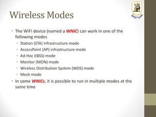Wireless Modes
• The WiFi device (named a WNIC) can work in one of the
following modes
• Station (STA) infrastructure mode
• AccessPoint (AP) infrastructure mode
• Ad-Hoc (IBSS) mode
• Monitor (MON) mode
• Wireless Distribution System (WDS) mode
• Mesh mode
• In some WNICs, it is possible to run in multiple modes at the
same time
 