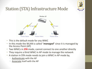 Station (STA) Infrastructure Mode
• This is the default mode for any WNIC
• In this mode the WLAN is called “managed” since it is managed by
the Access Point (AP)
• Two WNICs in STA mode, cannot connect to one another directly
• They require a third WNIC in AP mode to manage the network
• A station in STA mode needs to join a WNIC in AP mode by,
• Authenticate with the AP
• Associate itself with the AP
 