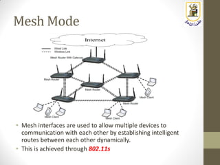 Mesh Mode
• Mesh interfaces are used to allow multiple devices to
communication with each other by establishing intelligent
routes between each other dynamically.
• This is achieved through 802.11s
 