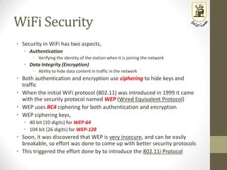 WiFi Security
• Security in WiFi has two aspects,
• Authentication
• Verifying the identity of the station when it is joining the network
• Data Integrity (Encryption)
• Ability to hide data content in traffic in the network
• Both authentication and encryption use ciphering to hide keys and
traffic
• When the initial WiFi protocol (802.11) was introduced in 1999 it came
with the security protocol named WEP (Wired Equivalent Protocol)
• WEP uses RC4 ciphering for both authentication and encryption
• WEP ciphering keys,
• 40 bit (10 digits) for WEP-64
• 104 bit (26 digits) for WEP-128
• Soon, it was discovered that WEP is very insecure, and can be easily
breakable, so effort was done to come up with better security protocols
• This triggered the effort done by to introduce the 802.11i Protocol
 