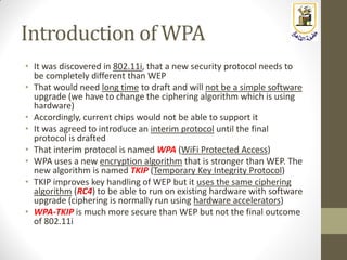 Introduction of WPA
• It was discovered in 802.11i, that a new security protocol needs to
be completely different than WEP
• That would need long time to draft and will not be a simple software
upgrade (we have to change the ciphering algorithm which is using
hardware)
• Accordingly, current chips would not be able to support it
• It was agreed to introduce an interim protocol until the final
protocol is drafted
• That interim protocol is named WPA (WiFi Protected Access)
• WPA uses a new encryption algorithm that is stronger than WEP. The
new algorithm is named TKIP (Temporary Key Integrity Protocol)
• TKIP improves key handling of WEP but it uses the same ciphering
algorithm (RC4) to be able to run on existing hardware with software
upgrade (ciphering is normally run using hardware accelerators)
• WPA-TKIP is much more secure than WEP but not the final outcome
of 802.11i
 