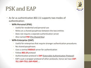 PSK and EAP
• As far as authentication 802.11i supports two modes of
authentication:
• WPA-Personal (PSK):
• Useful for residential and personal use
• Relies on a shared passphrase between the two entities
• Does not require a separate authentication server
• Also named PSK (Pre-Shared Key)
• WPA-Enterprise (EAP):
• Useful for enterprises that require stronger authentication procedures
• No shared passphrases
• Uses a central RADIUS server for authentication
• Follow 802.1X protocol
• Authentication protocol is EAP (Extensible Authentication Protocol)
• EAP is just a wrapper protocol of other protocols, hence we have EAP-
TLS, EAP-TTLS, EAP-PEAP, …
 