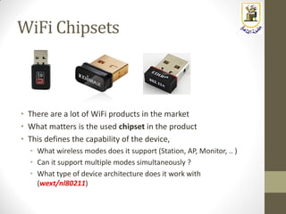 WiFi Chipsets
• There are a lot of WiFi products in the market
• What matters is the used chipset in the product
• This defines the capability of the device,
• What wireless modes does it support (Station, AP, Monitor, .. )
• Can it support multiple modes simultaneously ?
• What type of device architecture does it work with
(wext/nl80211)
 