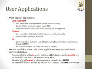 User Applications
• Most popular applications,
• wpa-supplicant
• User application that implements supplicant functionality
• Used in WNICs running in station mode (STA)
• Performs authentication, association, security key management, …
• hostapd
• User application that implements the access point functionality
• Used in WNICs running in AP mode
• iw
• Utility application that can be used to communicate with the kernel components
through nl80211
• It is used to configure the driver, and read its statistics
• Keep in mind that some user plane applications only work with one
driver architecture
• For example the utility iw works with the nl80211 driver, while iwconfig is a
similar utility that works with drivers using wext
• Also the official hostapd application only works with the nl80211
architecture, there is a modified version that supports the wext architecture
 