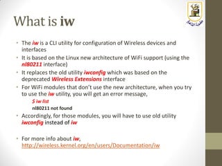 What is iw
• The iw is a CLI utility for configuration of Wireless devices and
interfaces
• It is based on the Linux new architecture of WiFi support (using the
nl80211 interface)
• It replaces the old utility iwconfig which was based on the
deprecated Wireless Extensions interface
• For WiFi modules that don’t use the new architecture, when you try
to use the iw utility, you will get an error message,
$ iw list
nl80211 not found
• Accordingly, for those modules, you will have to use old utility
iwconfig instead of iw
• For more info about iw,
http://wireless.kernel.org/en/users/Documentation/iw
 