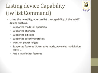 Listing device Capability
(iw list Command)
• Using the iw utility, you can list the capability of the WNIC
device such as,
• Supported modes of operation
• Supported channels
• Supported bit rates
• Supported security protocols
• Transmit power ranges
• Supported features (Power save mode, Advanced modulation
types, ..)
• And a lot of other features
 