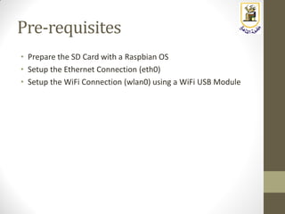 Pre-requisites
• Prepare the SD Card with a Raspbian OS
• Setup the Ethernet Connection (eth0)
• Setup the WiFi Connection (wlan0) using a WiFi USB Module
 
