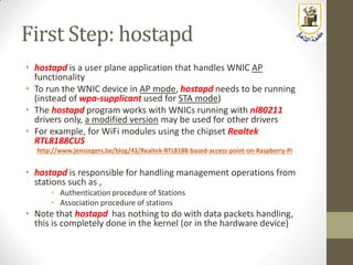 First Step: hostapd
• hostapd is a user plane application that handles WNIC AP
functionality
• To run the WNIC device in AP mode, hostapd needs to be running
(instead of wpa-supplicant used for STA mode)
• The hostapd program works with WNICs running with nl80211
drivers only, a modified version may be used for other drivers
• For example, for WiFi modules using the chipset Realtek
RTL8188CUS
http://www.jenssegers.be/blog/43/Realtek-RTL8188-based-access-point-on-Raspberry-Pi
• hostapd is responsible for handling management operations from
stations such as ,
• Authentication procedure of Stations
• Association procedure of stations
• Note that hostapd has nothing to do with data packets handling,
this is completely done in the kernel (or in the hardware device)
 