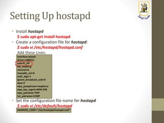 Setting Up hostapd
• Install hostapd
$ sudo apt-get install hostapd
• Create a configuration file for hostapd:
$ sudo vi /etc/hostapd/hostapd.conf
Add these Lines:
interface=wlan0
driver=nl80211
ssid=Pi_AP
hw_mode=g
channel=6
macaddr_acl=0
auth_algs=1
ignore_broadcast_ssid=0
wpa=2
wpa_passphrase=raspberry
wpa_key_mgmt=WPA-PSK
wpa_pairwise=TKIP
rsn_pairwise=CCMP
• Set the configuration file name for hostapd
$ sudo vi /etc/default/hostapd
DAEMON_CONF=“/etc/hostapd/hostapd.conf”
 