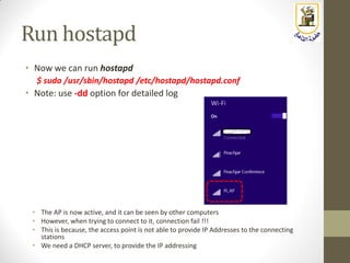 Run hostapd
• Now we can run hostapd
$ sudo /usr/sbin/hostapd /etc/hostapd/hostapd.conf
• Note: use -dd option for detailed log
• The AP is now active, and it can be seen by other computers
• However, when trying to connect to it, connection fail !!!
• This is because, the access point is not able to provide IP Addresses to the connecting
stations
• We need a DHCP server, to provide the IP addressing
 