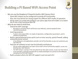 Building a PiBased WiFiAccessPoint
• We can use the Raspberry Pi board to build a WiFi Access Point
• Some WiFi chipset can be configured to provide AP functionality
• Also, the Linux kernel has strong support for different WiFi modes of operation
• All we need is to install and configure user plane apps that will enable us to switch
the Pi into a fully functional WiFi AP
• Why do we need to build that,
• Extend the WiFi coverage
• But keep in mind that the Pi will be less cost effective, and less powerful than
commercial products
• Learning purposes
• To learn more about WiFi, its modes of operation, configuration parameters, and its
software components
• Build a special featured access point such as more security, special firewall, adding
anonymity (onion server)
• A lot of libraries and applications provide a lot of functionality, so you can customize your
own WiFi AP
• Hack the AP software to test new functionality and features
• All user plane applications are open source with a lot of community support, so you can
develop your own features
• The WiFi drivers running in the Linux Kernel are also open source, so you can also hack it
• Linux provides a well documented API to enable developers to connect to the different
components of the WiFi System
• Build a product where the WiFi AP support is just one part of it
 