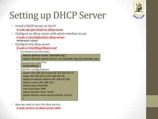 Setting up DHCP Server
• Install a DHCP Server on the Pi
$ sudo apt-get install isc-dhcp-server
• Configure isc-dhcp-server with which interface to use
$ sudo vi /etc/default/isc-dhcp-server
INTERFACES=“wlan0”
• Configure the dhcp server
$ sudo vi /etc/dhcp/dhcpd.conf
• Comment out the lines:
option domain-name “example.org”;
option domain-name-servers ns1.example.org ns2.example.org;
• Uncomment the line
Authoritative
• Add the configurations
subnet 192.168.105.0 netmask 255.255.255.0 {
range 192.168.105.10 192.168.105.50;
option broadcast-address 192.168.105.255;
option routers 192.168.105.1
default-lease-time 600;
max-lease-time 7200
option domain-name “local”
option domain-name-servers 8.8.8.8, 8.8.4.4;
}
• Now we need to start the dhcp service
$ sudo service isc-dhcp-server start
 