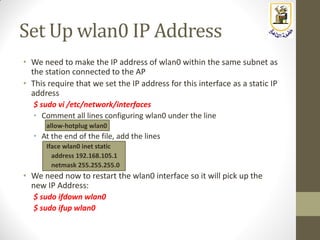 Set Up wlan0 IP Address
• We need to make the IP address of wlan0 within the same subnet as
the station connected to the AP
• This require that we set the IP address for this interface as a static IP
address
$ sudo vi /etc/network/interfaces
• Comment all lines configuring wlan0 under the line
allow-hotplug wlan0
• At the end of the file, add the lines
Iface wlan0 inet static
address 192.168.105.1
netmask 255.255.255.0
• We need now to restart the wlan0 interface so it will pick up the
new IP Address:
$ sudo ifdown wlan0
$ sudo ifup wlan0
 