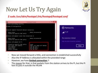 Now Let Us Try Again
$ sudo /usr/sbin/hostapd /etc/hostapd/hostapd.conf
• Now we moved forward a little, and connection is established successfully
• Also the IP Address is allocated within the provided range
• However, we have limited connection !!
• The reason for that, is that packets from the station arrives to the Pi, but the Pi
fails to pass it outside the WLAN
 