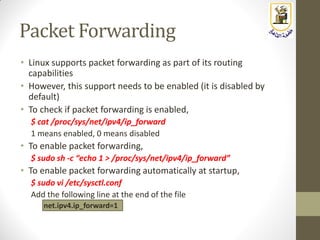 Packet Forwarding
• Linux supports packet forwarding as part of its routing
capabilities
• However, this support needs to be enabled (it is disabled by
default)
• To check if packet forwarding is enabled,
$ cat /proc/sys/net/ipv4/ip_forward
1 means enabled, 0 means disabled
• To enable packet forwarding,
$ sudo sh -c “echo 1 > /proc/sys/net/ipv4/ip_forward”
• To enable packet forwarding automatically at startup,
$ sudo vi /etc/sysctl.conf
Add the following line at the end of the file
net.ipv4.ip_forward=1
 