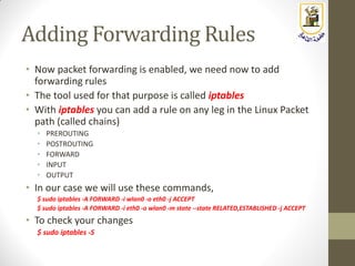 Adding Forwarding Rules
• Now packet forwarding is enabled, we need now to add
forwarding rules
• The tool used for that purpose is called iptables
• With iptables you can add a rule on any leg in the Linux Packet
path (called chains)
• PREROUTING
• POSTROUTING
• FORWARD
• INPUT
• OUTPUT
• In our case we will use these commands,
$ sudo iptables -A FORWARD -i wlan0 -o eth0 -j ACCEPT
$ sudo iptables -A FORWARD -i eth0 -o wlan0 -m state --state RELATED,ESTABLISHED -j ACCEPT
• To check your changes
$ sudo iptables -S
 