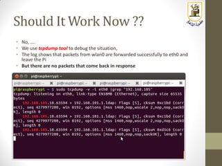 Should It Work Now ??
• No, ….
• We use tcpdump tool to debug the situation,
• The log shows that packets from wlan0 are forwarded successfully to eth0 and
leave the Pi
• But there are no packets that come back in response
 