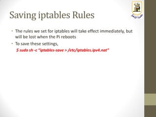 Saving iptables Rules
• The rules we set for iptables will take effect immediately, but
will be lost when the Pi reboots
• To save these settings,
$ sudo sh -c “iptables-save > /etc/iptables.ipv4.nat”
 