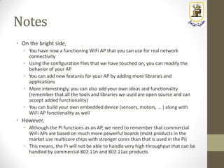Notes
• On the bright side,
• You have now a functioning WiFi AP that you can use for real network
connectivity
• Using the configuration files that we have touched on, you can modify the
behavior of your AP
• You can add new features for your AP by adding more libraries and
applications
• More interestingly, you can also add your own ideas and functionality
(remember that all the tools and libraries we used are open source and can
accept added functionality)
• You can build your own embedded device (sensors, motors, … ) along with
WiFi AP functionality as well
• However,
• Although the Pi functions as an AP, we need to remember that commercial
WiFi APs are based on much more powerful boards (most products in the
market use multicore chips with stronger cores than that is used in the Pi)
• This means, the Pi will not be able to handle very high throughput that can be
handled by commercial 802.11n and 802.11ac products
 