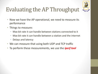 Evaluating the AP Throughput
• Now we have the AP operational, we need to measure its
performance
• Things to measure:
• Max bit rate it can handle between stations connected to it
• Max bit rate it can handle between a station and the internet
• Delays and latency
• We can measure that using both UDP and TCP traffic
• To perform these measurements, we use the iperf tool
 