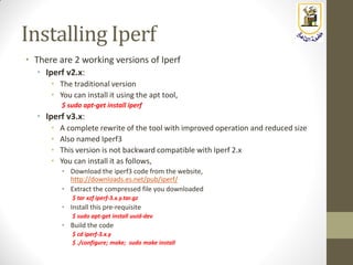 Installing Iperf
• There are 2 working versions of Iperf
• Iperf v2.x:
• The traditional version
• You can install it using the apt tool,
$ sudo apt-get install iperf
• Iperf v3.x:
• A complete rewrite of the tool with improved operation and reduced size
• Also named Iperf3
• This version is not backward compatible with Iperf 2.x
• You can install it as follows,
• Download the iperf3 code from the website,
http://downloads.es.net/pub/iperf/
• Extract the compressed file you downloaded
$ tar xzf iperf-3.x.y.tar.gz
• Install this pre-requisite
$ sudo apt-get install uuid-dev
• Build the code
$ cd iperf-3.x.y
$ ./configure; make; sudo make install
 