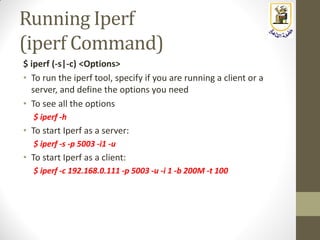 Running Iperf
(iperf Command)
$ iperf (-s|-c) <Options>
• To run the iperf tool, specify if you are running a client or a
server, and define the options you need
• To see all the options
$ iperf -h
• To start Iperf as a server:
$ iperf -s -p 5003 -i1 -u
• To start Iperf as a client:
$ iperf -c 192.168.0.111 -p 5003 -u -i 1 -b 200M -t 100
 