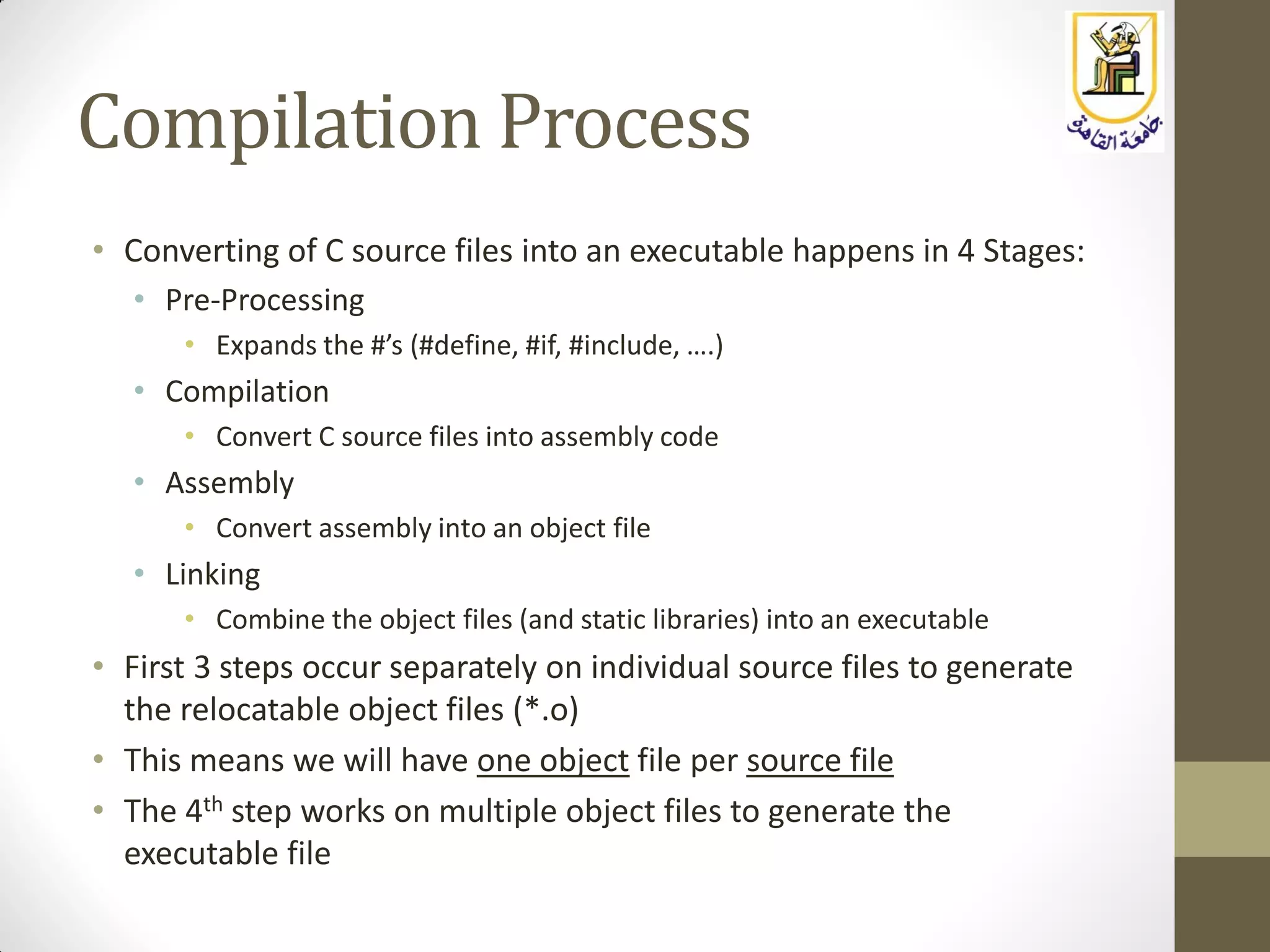 Compilation Process
• Converting of C source files into an executable happens in 4 Stages:
• Pre-Processing
• Expands the #’s (#define, #if, #include, ….)
• Compilation
• Convert C source files into assembly code
• Assembly
• Convert assembly into an object file
• Linking
• Combine the object files (and static libraries) into an executable
• First 3 steps occur separately on individual source files to generate
the relocatable object files (*.o)
• This means we will have one object file per source file
• The 4th step works on multiple object files to generate the
executable file
 