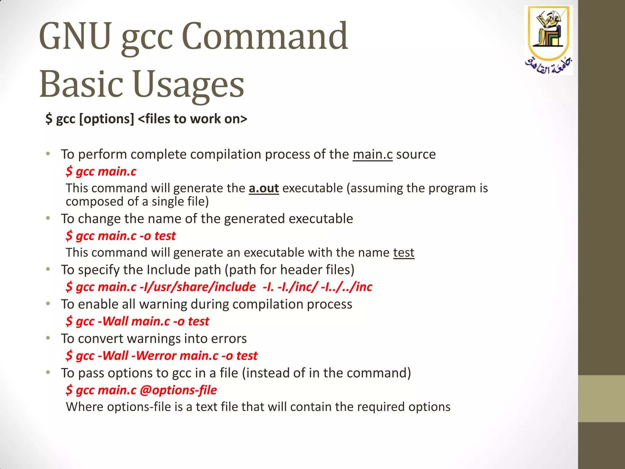 GNU gcc Command
Basic Usages
$ gcc [options] <files to work on>
• To perform complete compilation process of the main.c source
$ gcc main.c
This command will generate the a.out executable (assuming the program is
composed of a single file)
• To change the name of the generated executable
$ gcc main.c -o test
This command will generate an executable with the name test
• To specify the Include path (path for header files)
$ gcc main.c -I/usr/share/include -I. -I./inc/ -I../../inc
• To enable all warning during compilation process
$ gcc -Wall main.c -o test
• To convert warnings into errors
$ gcc -Wall -Werror main.c -o test
• To pass options to gcc in a file (instead of in the command)
$ gcc main.c @options-file
Where options-file is a text file that will contain the required options
 