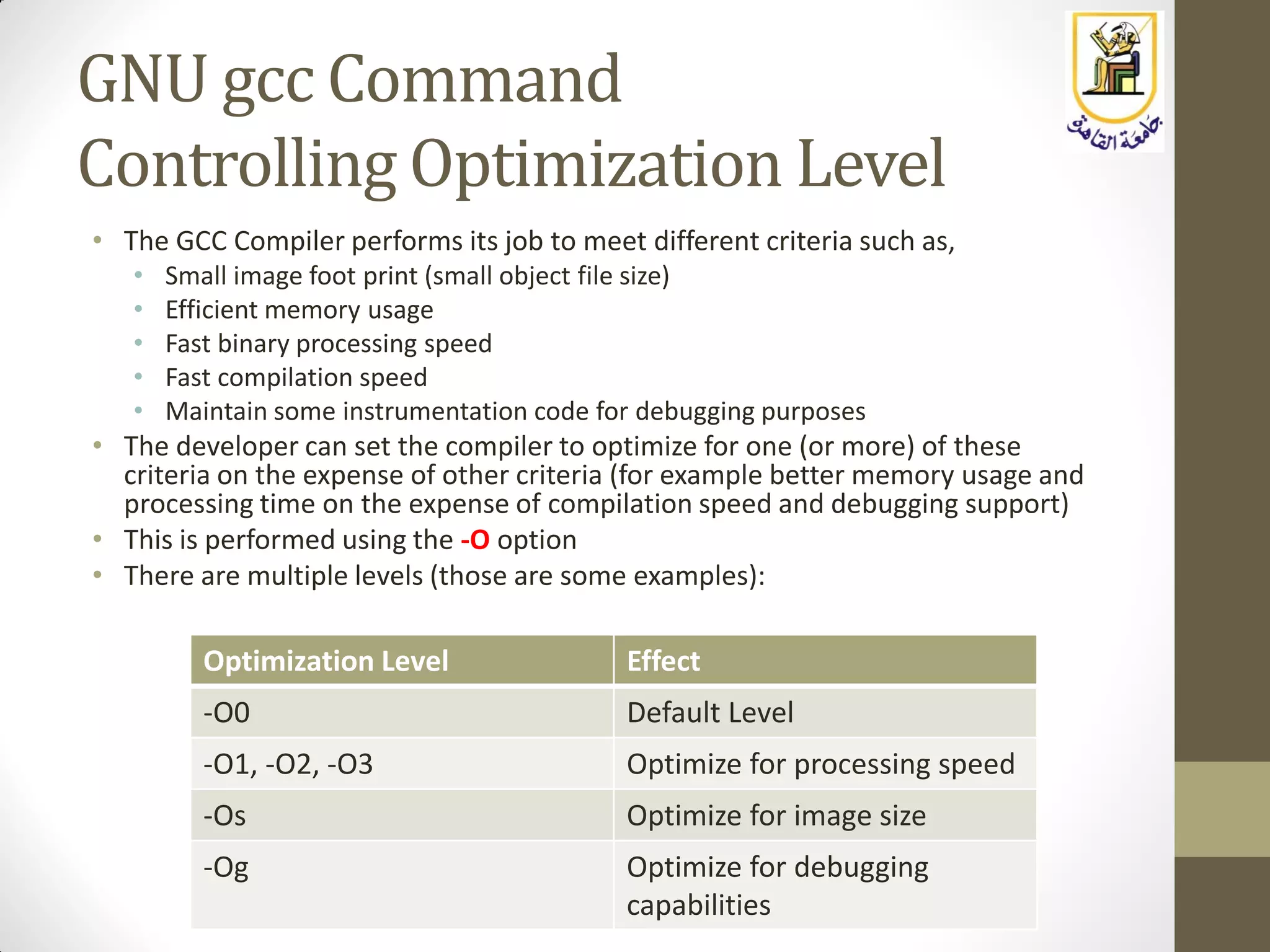 GNU gcc Command
Controlling Optimization Level
• The GCC Compiler performs its job to meet different criteria such as,
• Small image foot print (small object file size)
• Efficient memory usage
• Fast binary processing speed
• Fast compilation speed
• Maintain some instrumentation code for debugging purposes
• The developer can set the compiler to optimize for one (or more) of these
criteria on the expense of other criteria (for example better memory usage and
processing time on the expense of compilation speed and debugging support)
• This is performed using the -O option
• There are multiple levels (those are some examples):
Optimization Level Effect
-O0 Default Level
-O1, -O2, -O3 Optimize for processing speed
-Os Optimize for image size
-Og Optimize for debugging
capabilities
 