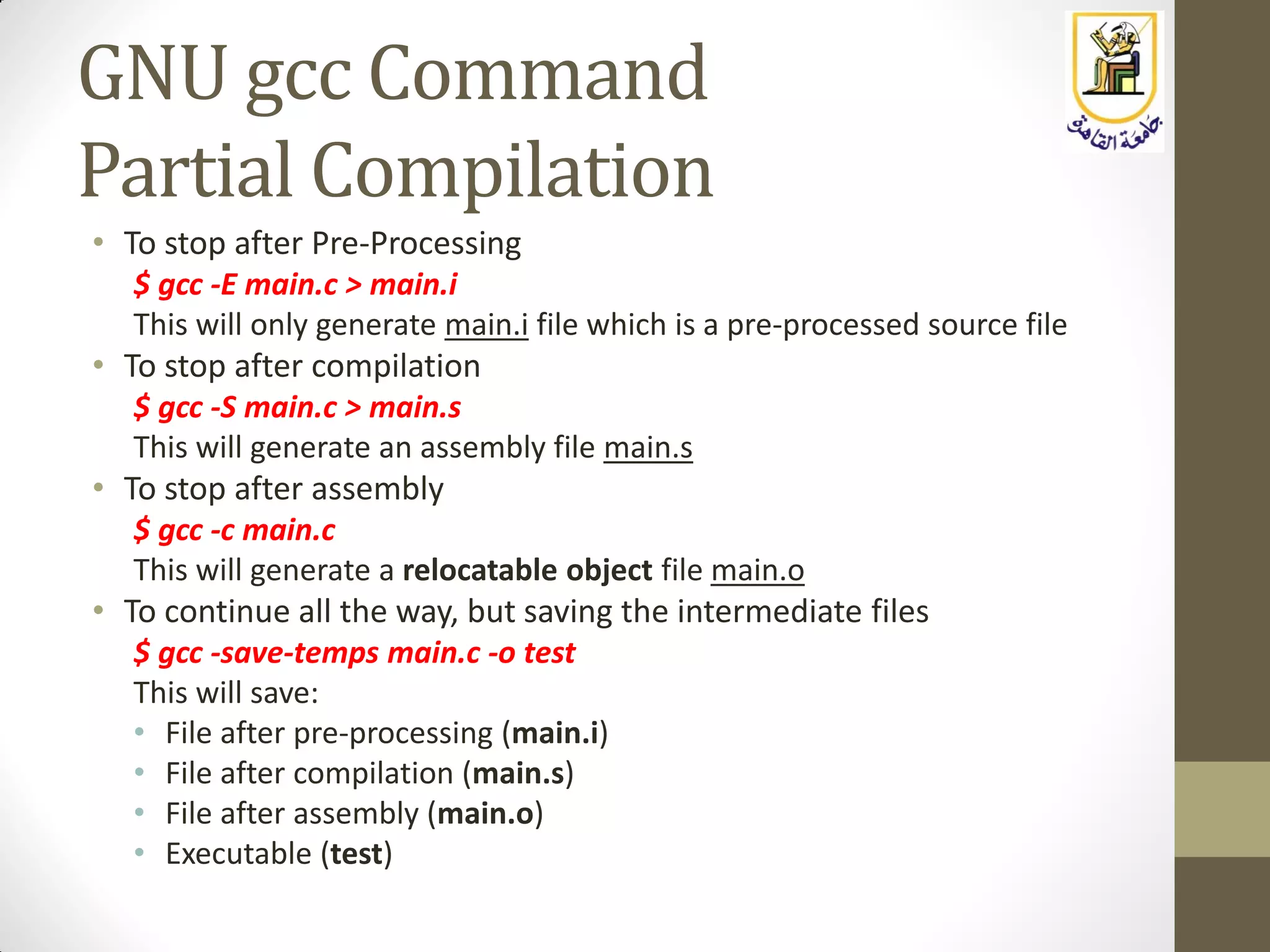 GNU gcc Command
Partial Compilation
• To stop after Pre-Processing
$ gcc -E main.c > main.i
This will only generate main.i file which is a pre-processed source file
• To stop after compilation
$ gcc -S main.c > main.s
This will generate an assembly file main.s
• To stop after assembly
$ gcc -c main.c
This will generate a relocatable object file main.o
• To continue all the way, but saving the intermediate files
$ gcc -save-temps main.c -o test
This will save:
• File after pre-processing (main.i)
• File after compilation (main.s)
• File after assembly (main.o)
• Executable (test)
 