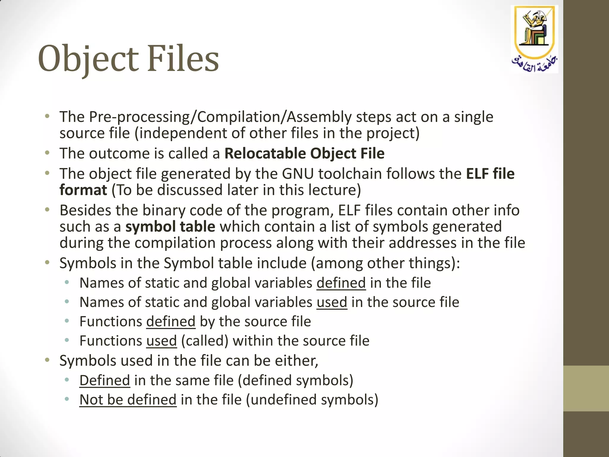 Object Files
• The Pre-processing/Compilation/Assembly steps act on a single
source file (independent of other files in the project)
• The outcome is called a Relocatable Object File
• The object file generated by the GNU toolchain follows the ELF file
format (To be discussed later in this lecture)
• Besides the binary code of the program, ELF files contain other info
such as a symbol table which contain a list of symbols generated
during the compilation process along with their addresses in the file
• Symbols in the Symbol table include (among other things):
• Names of static and global variables defined in the file
• Names of static and global variables used in the source file
• Functions defined by the source file
• Functions used (called) within the source file
• Symbols used in the file can be either,
• Defined in the same file (defined symbols)
• Not be defined in the file (undefined symbols)
 