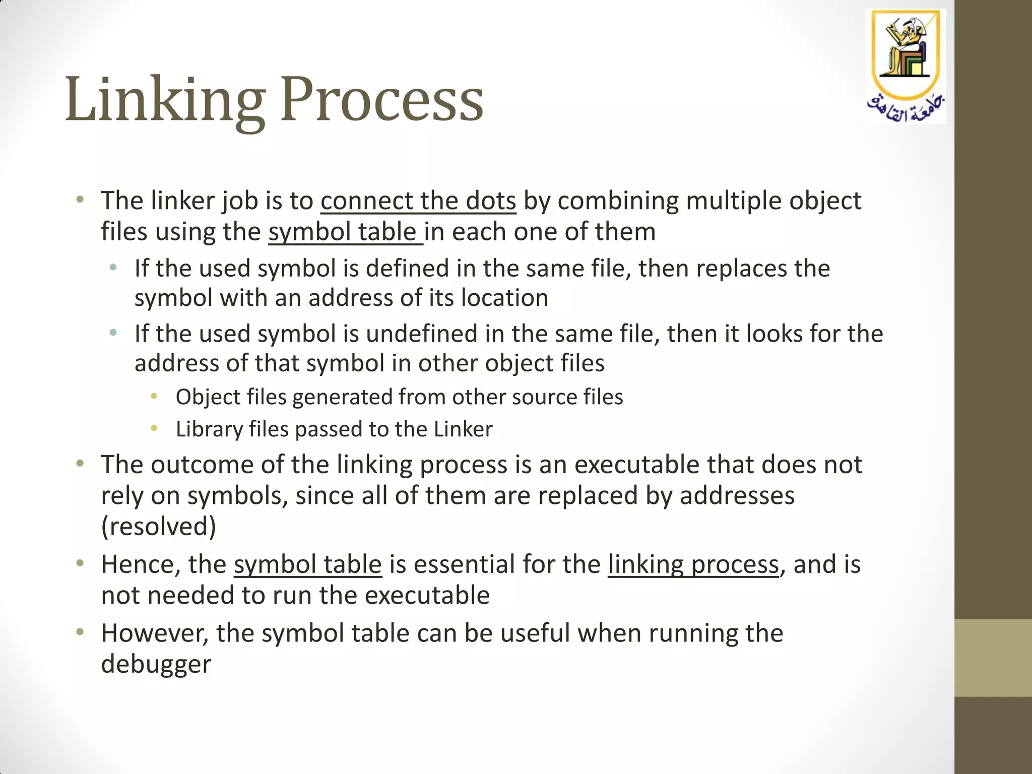 Linking Process
• The linker job is to connect the dots by combining multiple object
files using the symbol table in each one of them
• If the used symbol is defined in the same file, then replaces the
symbol with an address of its location
• If the used symbol is undefined in the same file, then it looks for the
address of that symbol in other object files
• Object files generated from other source files
• Library files passed to the Linker
• The outcome of the linking process is an executable that does not
rely on symbols, since all of them are replaced by addresses
(resolved)
• Hence, the symbol table is essential for the linking process, and is
not needed to run the executable
• However, the symbol table can be useful when running the
debugger
 
