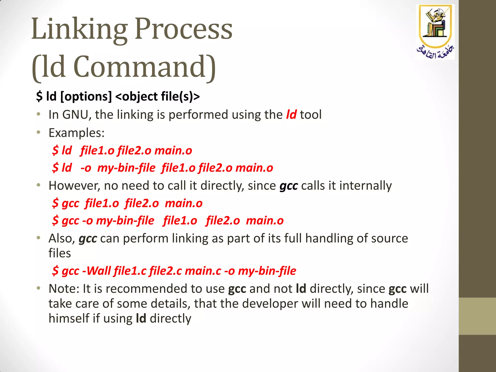 Linking Process
(ld Command)
$ ld [options] <object file(s)>
• In GNU, the linking is performed using the ld tool
• Examples:
$ ld file1.o file2.o main.o
$ ld -o my-bin-file file1.o file2.o main.o
• However, no need to call it directly, since gcc calls it internally
$ gcc file1.o file2.o main.o
$ gcc -o my-bin-file file1.o file2.o main.o
• Also, gcc can perform linking as part of its full handling of source
files
$ gcc -Wall file1.c file2.c main.c -o my-bin-file
• Note: It is recommended to use gcc and not ld directly, since gcc will
take care of some details, that the developer will need to handle
himself if using ld directly
 