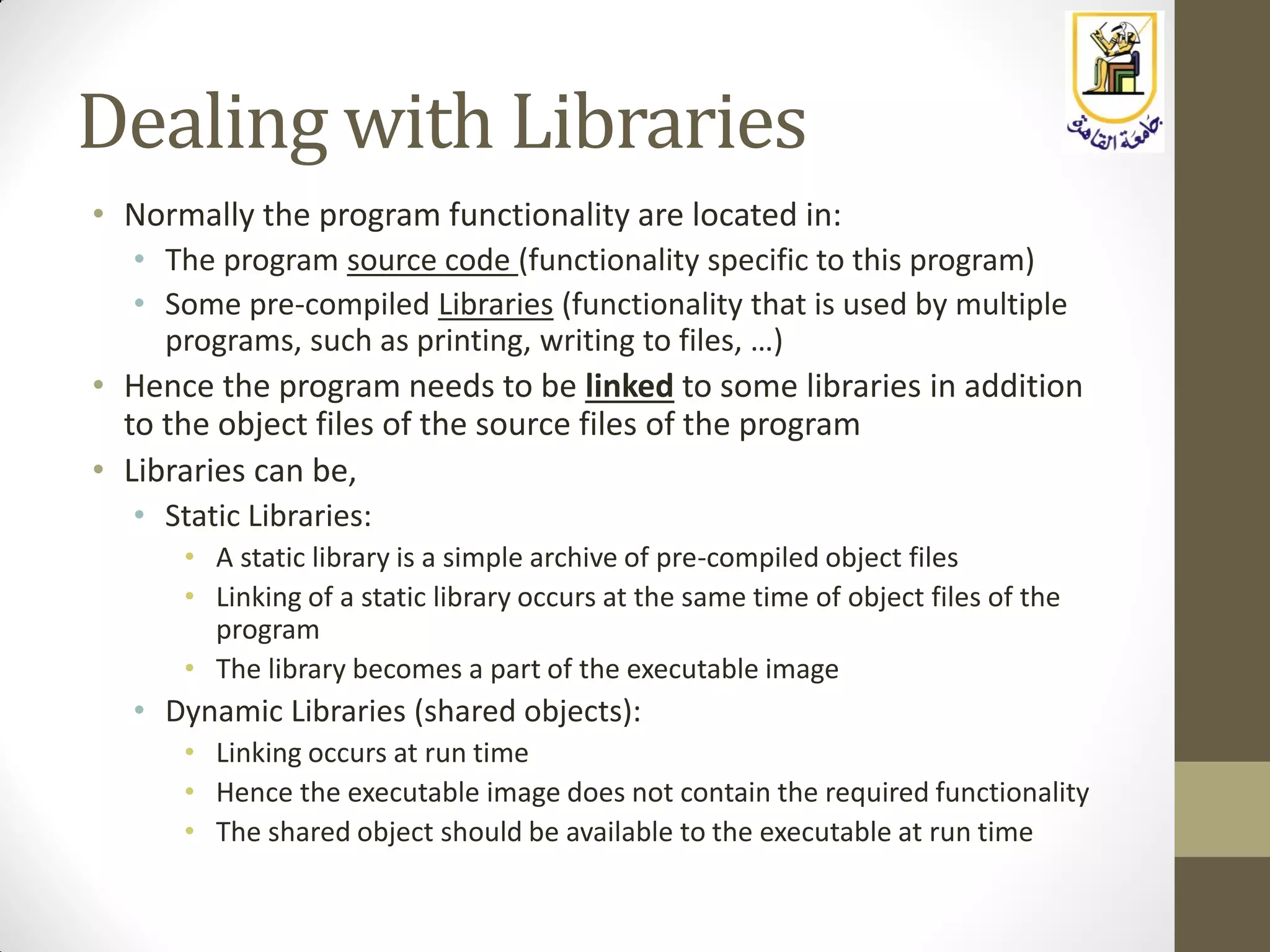 Dealing with Libraries
• Normally the program functionality are located in:
• The program source code (functionality specific to this program)
• Some pre-compiled Libraries (functionality that is used by multiple
programs, such as printing, writing to files, …)
• Hence the program needs to be linked to some libraries in addition
to the object files of the source files of the program
• Libraries can be,
• Static Libraries:
• A static library is a simple archive of pre-compiled object files
• Linking of a static library occurs at the same time of object files of the
program
• The library becomes a part of the executable image
• Dynamic Libraries (shared objects):
• Linking occurs at run time
• Hence the executable image does not contain the required functionality
• The shared object should be available to the executable at run time
 