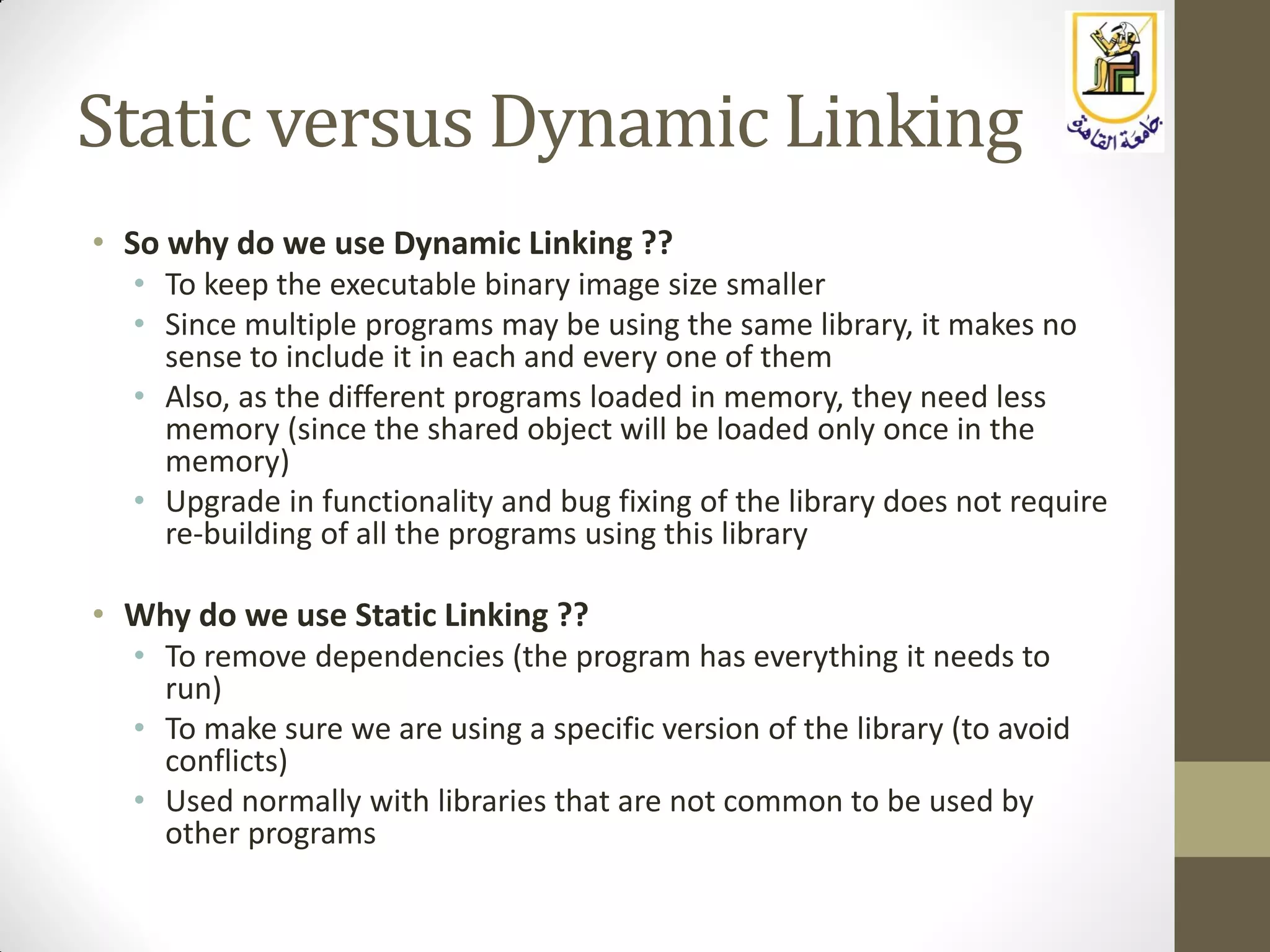 Static versus Dynamic Linking
• So why do we use Dynamic Linking ??
• To keep the executable binary image size smaller
• Since multiple programs may be using the same library, it makes no
sense to include it in each and every one of them
• Also, as the different programs loaded in memory, they need less
memory (since the shared object will be loaded only once in the
memory)
• Upgrade in functionality and bug fixing of the library does not require
re-building of all the programs using this library
• Why do we use Static Linking ??
• To remove dependencies (the program has everything it needs to
run)
• To make sure we are using a specific version of the library (to avoid
conflicts)
• Used normally with libraries that are not common to be used by
other programs
 