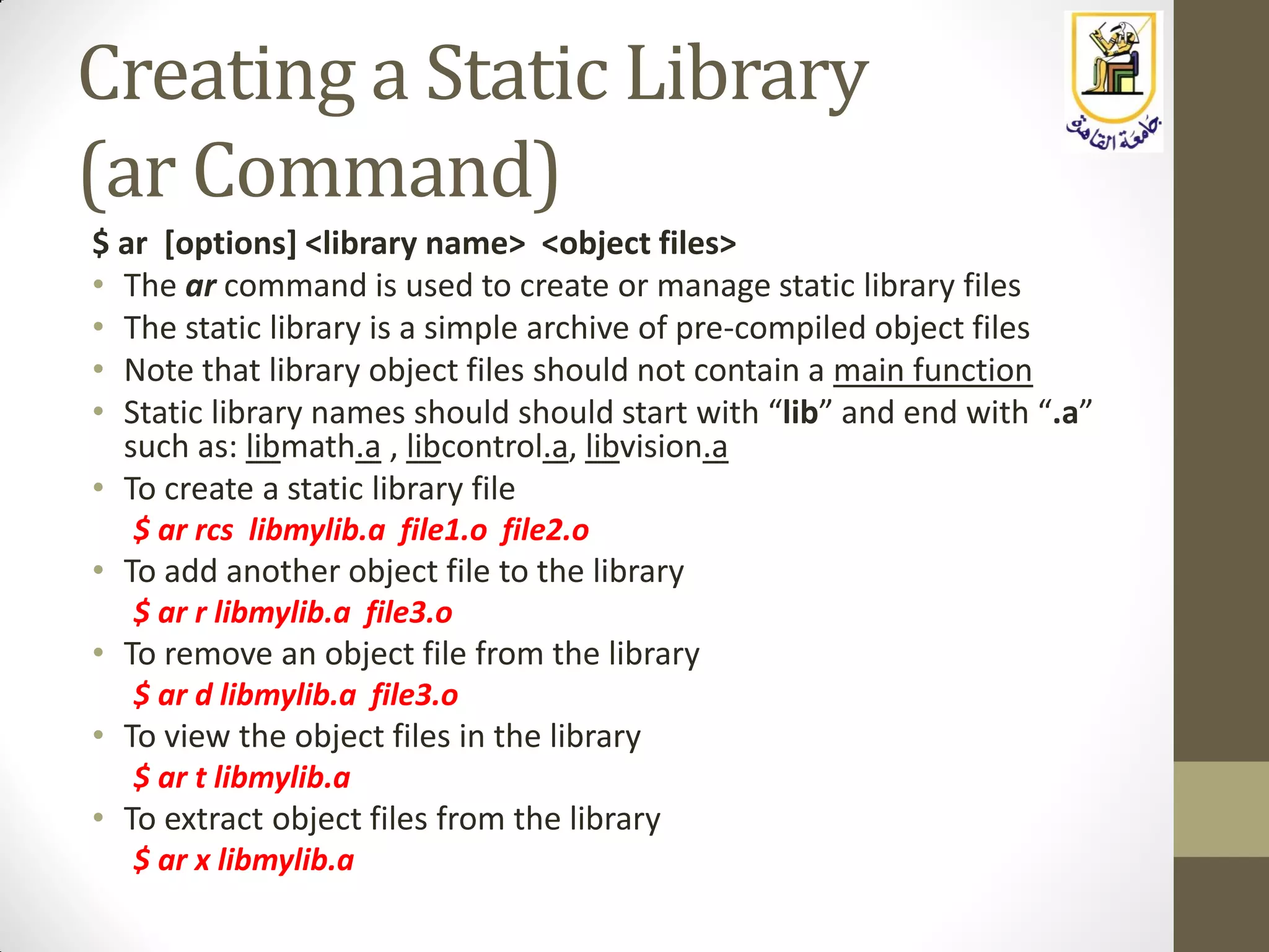Creating a Static Library
(ar Command)
$ ar [options] <library name> <object files>
• The ar command is used to create or manage static library files
• The static library is a simple archive of pre-compiled object files
• Note that library object files should not contain a main function
• Static library names should should start with “lib” and end with “.a”
such as: libmath.a , libcontrol.a, libvision.a
• To create a static library file
$ ar rcs libmylib.a file1.o file2.o
• To add another object file to the library
$ ar r libmylib.a file3.o
• To remove an object file from the library
$ ar d libmylib.a file3.o
• To view the object files in the library
$ ar t libmylib.a
• To extract object files from the library
$ ar x libmylib.a
 