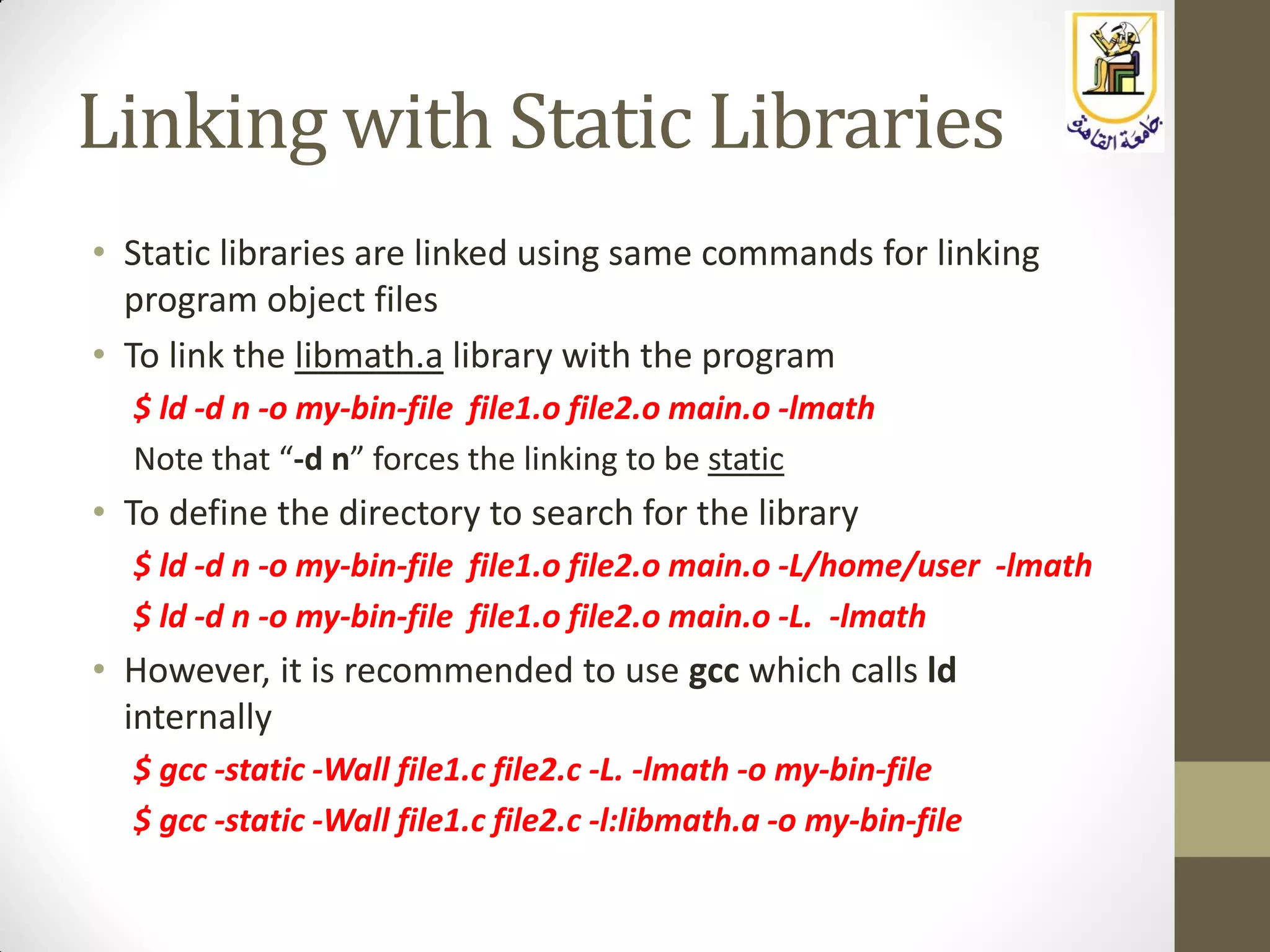 Linking with Static Libraries
• Static libraries are linked using same commands for linking
program object files
• To link the libmath.a library with the program
$ ld -d n -o my-bin-file file1.o file2.o main.o -lmath
Note that “-d n” forces the linking to be static
• To define the directory to search for the library
$ ld -d n -o my-bin-file file1.o file2.o main.o -L/home/user -lmath
$ ld -d n -o my-bin-file file1.o file2.o main.o -L. -lmath
• However, it is recommended to use gcc which calls ld
internally
$ gcc -static -Wall file1.c file2.c -L. -lmath -o my-bin-file
$ gcc -static -Wall file1.c file2.c -l:libmath.a -o my-bin-file
 