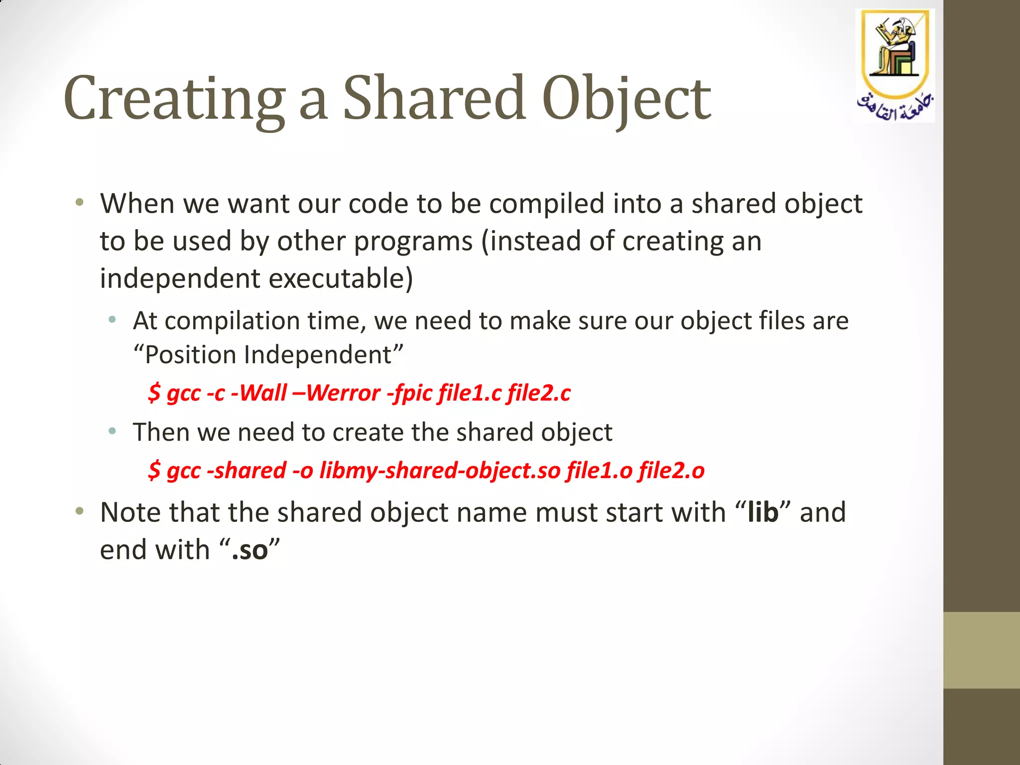 Creating a Shared Object
• When we want our code to be compiled into a shared object
to be used by other programs (instead of creating an
independent executable)
• At compilation time, we need to make sure our object files are
“Position Independent”
$ gcc -c -Wall –Werror -fpic file1.c file2.c
• Then we need to create the shared object
$ gcc -shared -o libmy-shared-object.so file1.o file2.o
• Note that the shared object name must start with “lib” and
end with “.so”
 