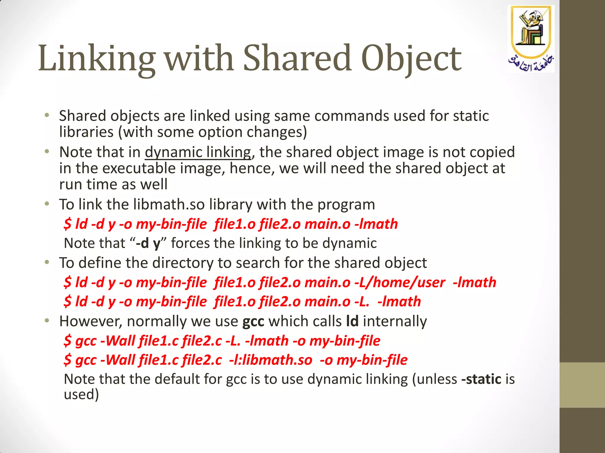 Linking with Shared Object
• Shared objects are linked using same commands used for static
libraries (with some option changes)
• Note that in dynamic linking, the shared object image is not copied
in the executable image, hence, we will need the shared object at
run time as well
• To link the libmath.so library with the program
$ ld -d y -o my-bin-file file1.o file2.o main.o -lmath
Note that “-d y” forces the linking to be dynamic
• To define the directory to search for the shared object
$ ld -d y -o my-bin-file file1.o file2.o main.o -L/home/user -lmath
$ ld -d y -o my-bin-file file1.o file2.o main.o -L. -lmath
• However, normally we use gcc which calls ld internally
$ gcc -Wall file1.c file2.c -L. -lmath -o my-bin-file
$ gcc -Wall file1.c file2.c -l:libmath.so -o my-bin-file
Note that the default for gcc is to use dynamic linking (unless -static is
used)
 