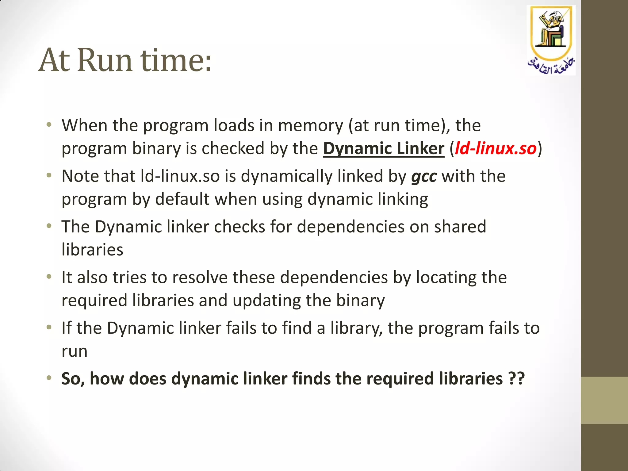 At Run time:
• When the program loads in memory (at run time), the
program binary is checked by the Dynamic Linker (ld-linux.so)
• Note that ld-linux.so is dynamically linked by gcc with the
program by default when using dynamic linking
• The Dynamic linker checks for dependencies on shared
libraries
• It also tries to resolve these dependencies by locating the
required libraries and updating the binary
• If the Dynamic linker fails to find a library, the program fails to
run
• So, how does dynamic linker finds the required libraries ??
 