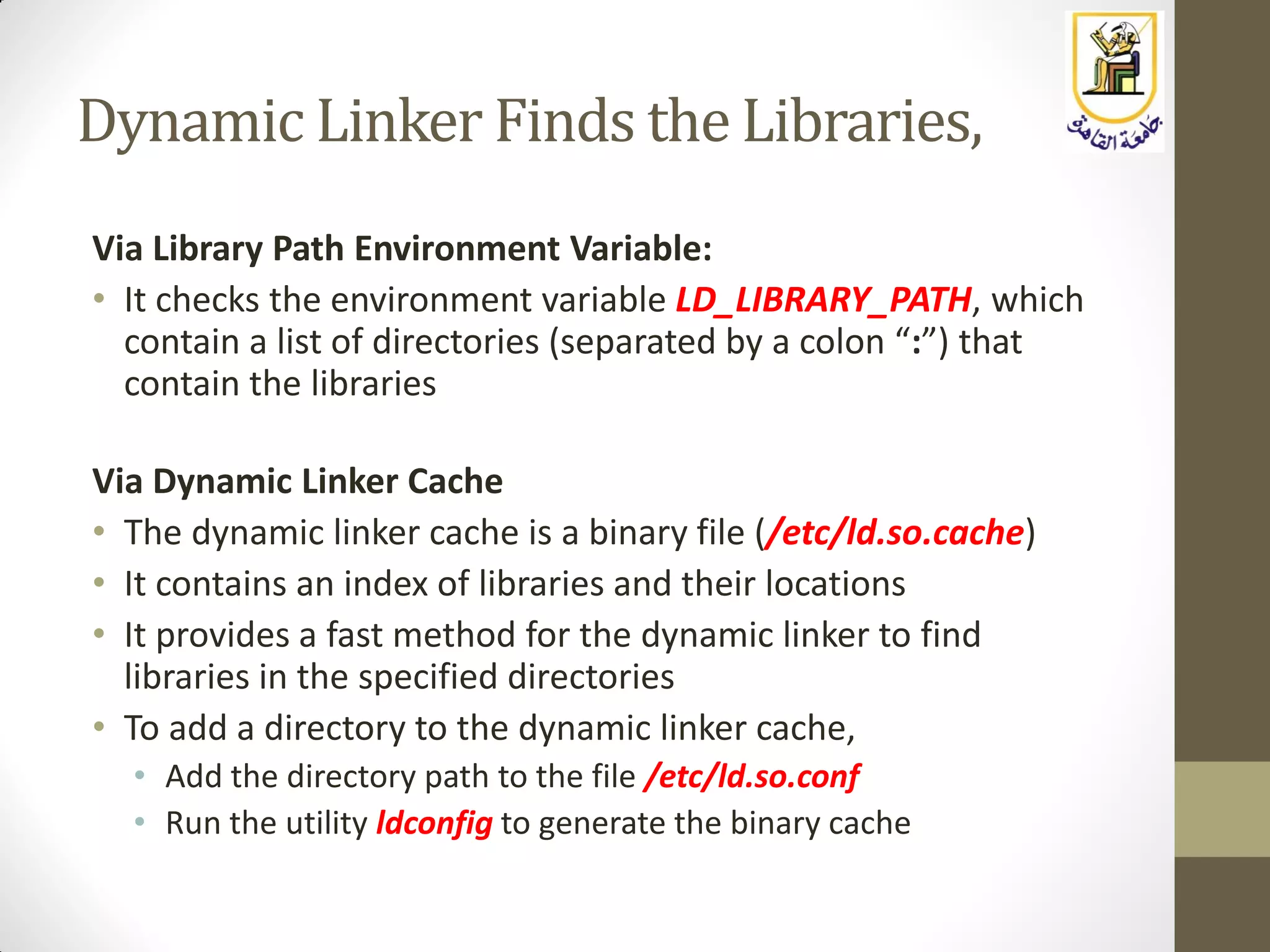 Dynamic Linker Finds the Libraries,
Via Library Path Environment Variable:
• It checks the environment variable LD_LIBRARY_PATH, which
contain a list of directories (separated by a colon “:”) that
contain the libraries
Via Dynamic Linker Cache
• The dynamic linker cache is a binary file (/etc/ld.so.cache)
• It contains an index of libraries and their locations
• It provides a fast method for the dynamic linker to find
libraries in the specified directories
• To add a directory to the dynamic linker cache,
• Add the directory path to the file /etc/ld.so.conf
• Run the utility ldconfig to generate the binary cache
 