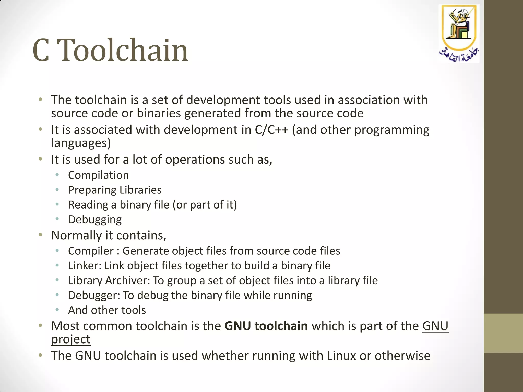 C Toolchain
• The toolchain is a set of development tools used in association with
source code or binaries generated from the source code
• It is associated with development in C/C++ (and other programming
languages)
• It is used for a lot of operations such as,
• Compilation
• Preparing Libraries
• Reading a binary file (or part of it)
• Debugging
• Normally it contains,
• Compiler : Generate object files from source code files
• Linker: Link object files together to build a binary file
• Library Archiver: To group a set of object files into a library file
• Debugger: To debug the binary file while running
• And other tools
• Most common toolchain is the GNU toolchain which is part of the GNU
project
• The GNU toolchain is used whether running with Linux or otherwise
 