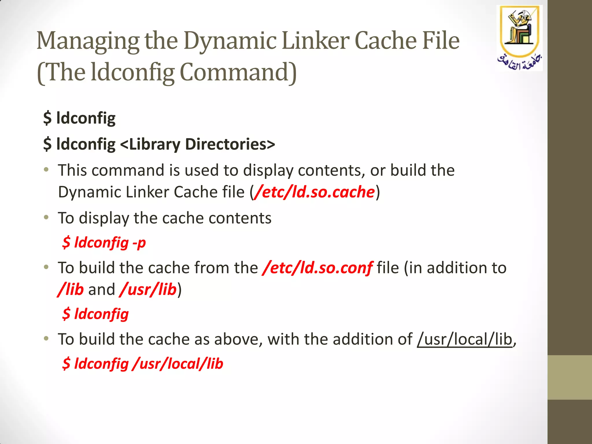 Managing the DynamicLinker CacheFile
(The ldconfig Command)
$ ldconfig
$ ldconfig <Library Directories>
• This command is used to display contents, or build the
Dynamic Linker Cache file (/etc/ld.so.cache)
• To display the cache contents
$ ldconfig -p
• To build the cache from the /etc/ld.so.conf file (in addition to
/lib and /usr/lib)
$ ldconfig
• To build the cache as above, with the addition of /usr/local/lib,
$ ldconfig /usr/local/lib
 