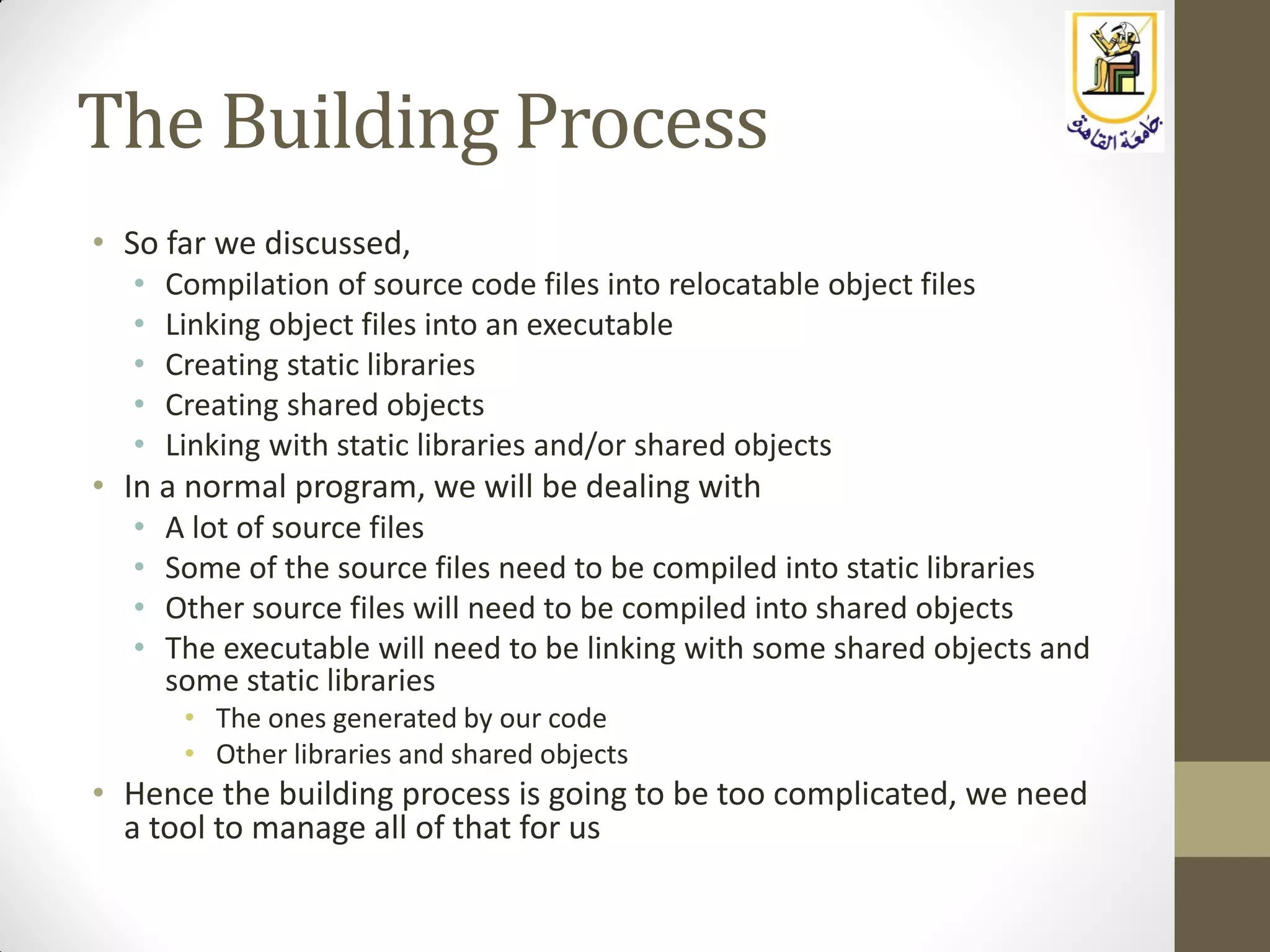 The Building Process
• So far we discussed,
• Compilation of source code files into relocatable object files
• Linking object files into an executable
• Creating static libraries
• Creating shared objects
• Linking with static libraries and/or shared objects
• In a normal program, we will be dealing with
• A lot of source files
• Some of the source files need to be compiled into static libraries
• Other source files will need to be compiled into shared objects
• The executable will need to be linking with some shared objects and
some static libraries
• The ones generated by our code
• Other libraries and shared objects
• Hence the building process is going to be too complicated, we need
a tool to manage all of that for us
 
