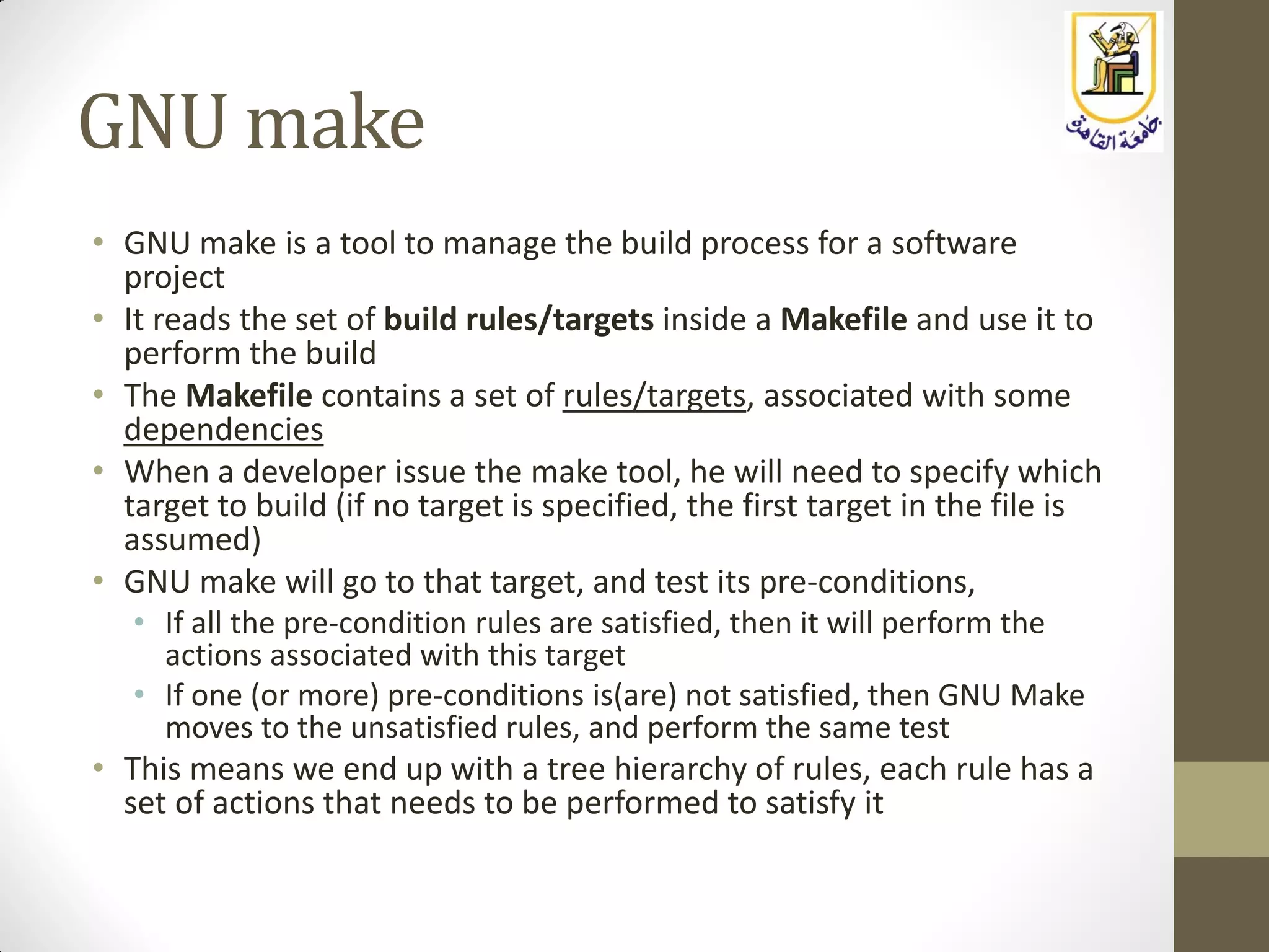 GNU make
• GNU make is a tool to manage the build process for a software
project
• It reads the set of build rules/targets inside a Makefile and use it to
perform the build
• The Makefile contains a set of rules/targets, associated with some
dependencies
• When a developer issue the make tool, he will need to specify which
target to build (if no target is specified, the first target in the file is
assumed)
• GNU make will go to that target, and test its pre-conditions,
• If all the pre-condition rules are satisfied, then it will perform the
actions associated with this target
• If one (or more) pre-conditions is(are) not satisfied, then GNU Make
moves to the unsatisfied rules, and perform the same test
• This means we end up with a tree hierarchy of rules, each rule has a
set of actions that needs to be performed to satisfy it
 