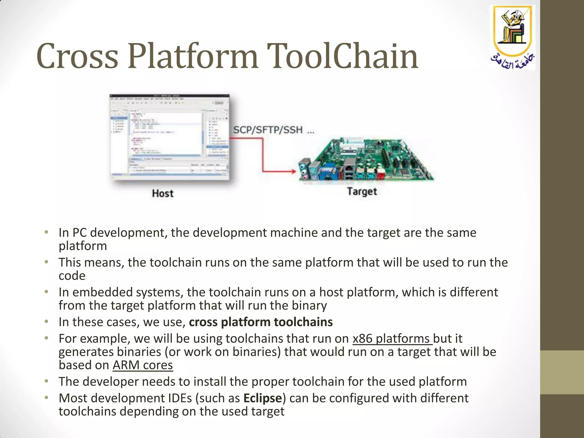Cross Platform ToolChain
• In PC development, the development machine and the target are the same
platform
• This means, the toolchain runs on the same platform that will be used to run the
code
• In embedded systems, the toolchain runs on a host platform, which is different
from the target platform that will run the binary
• In these cases, we use, cross platform toolchains
• For example, we will be using toolchains that run on x86 platforms but it
generates binaries (or work on binaries) that would run on a target that will be
based on ARM cores
• The developer needs to install the proper toolchain for the used platform
• Most development IDEs (such as Eclipse) can be configured with different
toolchains depending on the used target
 