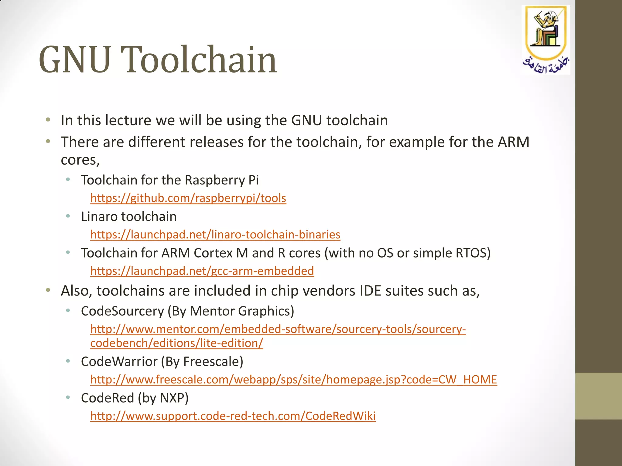 GNU Toolchain
• In this lecture we will be using the GNU toolchain
• There are different releases for the toolchain, for example for the ARM
cores,
• Toolchain for the Raspberry Pi
https://github.com/raspberrypi/tools
• Linaro toolchain
https://launchpad.net/linaro-toolchain-binaries
• Toolchain for ARM Cortex M and R cores (with no OS or simple RTOS)
https://launchpad.net/gcc-arm-embedded
• Also, toolchains are included in chip vendors IDE suites such as,
• CodeSourcery (By Mentor Graphics)
http://www.mentor.com/embedded-software/sourcery-tools/sourcery-
codebench/editions/lite-edition/
• CodeWarrior (By Freescale)
http://www.freescale.com/webapp/sps/site/homepage.jsp?code=CW_HOME
• CodeRed (by NXP)
http://www.support.code-red-tech.com/CodeRedWiki
 