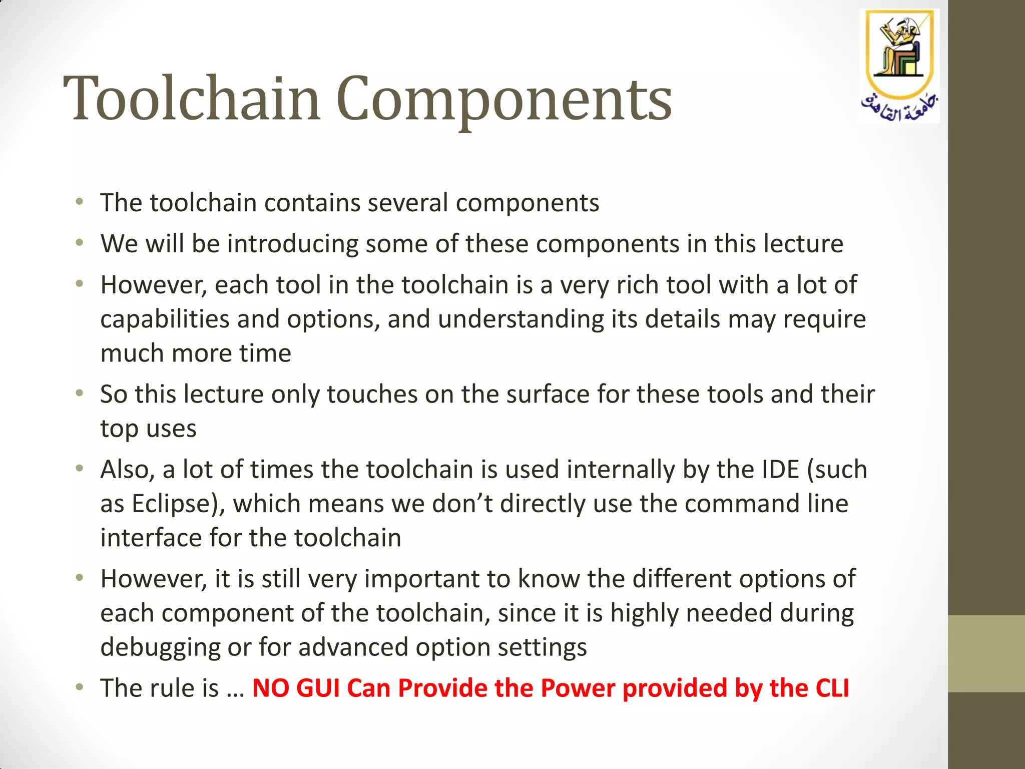 Toolchain Components
• The toolchain contains several components
• We will be introducing some of these components in this lecture
• However, each tool in the toolchain is a very rich tool with a lot of
capabilities and options, and understanding its details may require
much more time
• So this lecture only touches on the surface for these tools and their
top uses
• Also, a lot of times the toolchain is used internally by the IDE (such
as Eclipse), which means we don’t directly use the command line
interface for the toolchain
• However, it is still very important to know the different options of
each component of the toolchain, since it is highly needed during
debugging or for advanced option settings
• The rule is … NO GUI Can Provide the Power provided by the CLI
 
