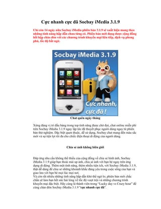Cực nhanh cực đã Socbay iMedia 3.1.9
Chỉ còn 14 ngày nữa Socbay iMedia phiên bản 3.1.9 sẽ xuất hiện mang theo
những tính năng hấp dẫn chưa từng có. Phiên bản mới đang được cộng đồng
hồi hộp chào đón với các chương trình khuyến mại liên tiếp, dịch vụ phong
phú, tốc độ bất ngờ.




                            Chat quên ngày tháng

Xứng đáng vị trí đầu bảng trong top tính năng được chờ đợi, chat online miễn phí
trên Socbay iMedia 3.1.9 ngay lập tức đã thuyết phục người dùng ngay từ phiên
bản thử nghiệm. Đặc biệt quen thuộc, dễ sử dụng, Socbay chat mang đến màu sắc
mới và sự tiện lợi tối đa cho chiếc điện thoại di động của người dùng.


                         Chia sẻ ảnh không biên giới


Đáp ứng nhu cầu không thể thiếu của cộng đồng về chia sẻ hình ảnh, Socbay
iMedia 3.1.9 giúp bạn thoải mái up ảnh, chia sẻ ảnh với bạn bè ngay trên ứng
dụng di động. Thêm một tính năng, thêm nhiều tiện ích, với Socbay iMedia 3.1.9,
thật dễ dàng để chia sẻ những khoảnh khắc đáng yêu trong cuộc sống của bạn và
giao lưu với bạn bè mọi lúc mọi nơi.
Và còn rất nhiều những tính năng hấp dẫn khó thể ngó lơ, phiên bản mới chắc
chắn sẽ làm bạn hết sức hài lòng về tốc độ vượt trội và những chương trình
khuyến mại đặc biệt. Hãy cùng là thành viên trong “Lucky day vs Crazy hour” để
cùng chào đón Socbay iMedia 3.1.9 "cực nhanh cực đã".
 